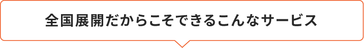 全国展開だからこそできるこんなサービス